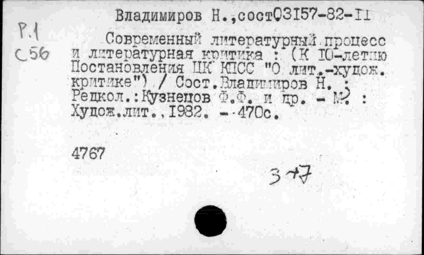 ﻿Владимиров Н.,состС3157-82-Г1
Современный литературный. процесс Сбб и литературная критика : (К 10-лет:-ю Постановления ПК КПСС ”0 лит..-худож. критике") / Соет. Владимиров Н. ; Редко л.: Кузнецов Ф.Ф. и др. -	:
Худок.лит..1932. -■470с.
4767
3^